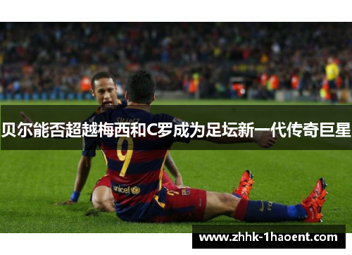 贝尔能否超越梅西和C罗成为足坛新一代传奇巨星
