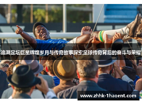 追溯足坛巨星辉煌岁月与传奇故事探索足球传奇背后的奋斗与荣耀
