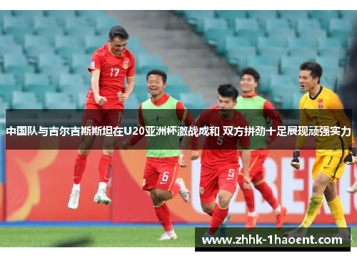中国队与吉尔吉斯斯坦在U20亚洲杯激战成和 双方拼劲十足展现顽强实力
