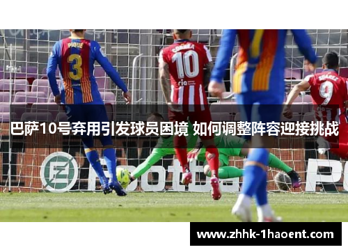巴萨10号弃用引发球员困境 如何调整阵容迎接挑战