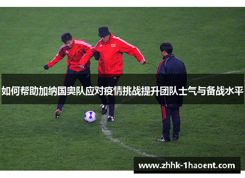 如何帮助加纳国奥队应对疫情挑战提升团队士气与备战水平