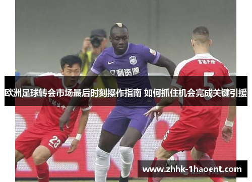 欧洲足球转会市场最后时刻操作指南 如何抓住机会完成关键引援