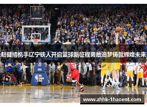 赵健博携手辽宁铁人开启篮球新征程勇敢追梦铸就辉煌未来