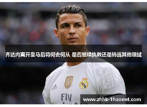 齐达内离开皇马后将何去何从 是否继续执教还是转战其他领域
