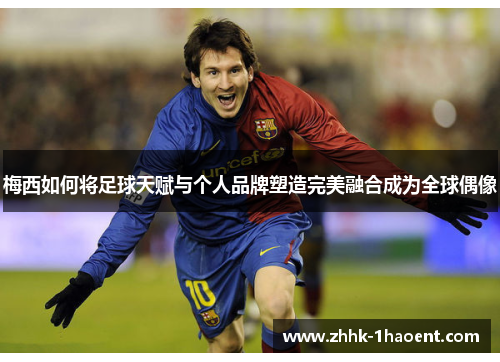 梅西如何将足球天赋与个人品牌塑造完美融合成为全球偶像