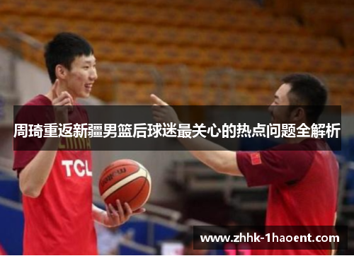 周琦重返新疆男篮后球迷最关心的热点问题全解析