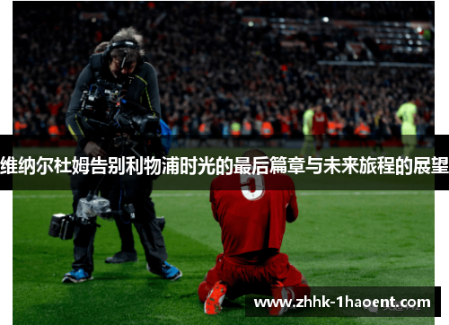 维纳尔杜姆告别利物浦时光的最后篇章与未来旅程的展望
