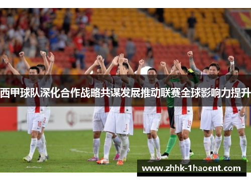 西甲球队深化合作战略共谋发展推动联赛全球影响力提升
