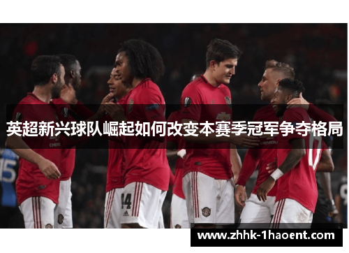 英超新兴球队崛起如何改变本赛季冠军争夺格局 英超新兴球队崛起如何改变本赛季冠军争夺格局