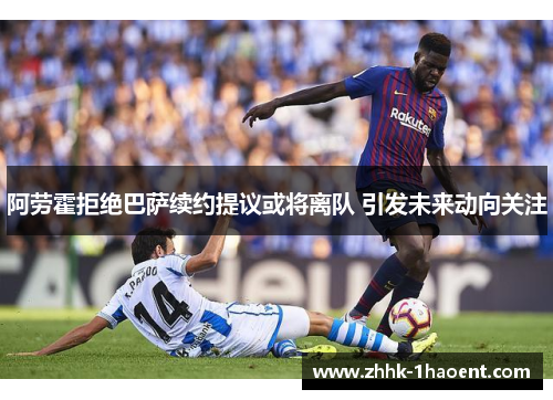 阿劳霍拒绝巴萨续约提议或将离队 引发未来动向关注