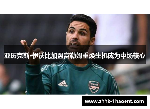 亚历克斯·伊沃比加盟富勒姆重焕生机成为中场核心